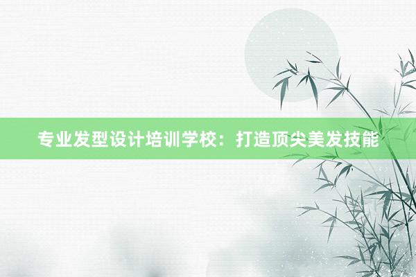 专业发型设计培训学校：打造顶尖美发技能